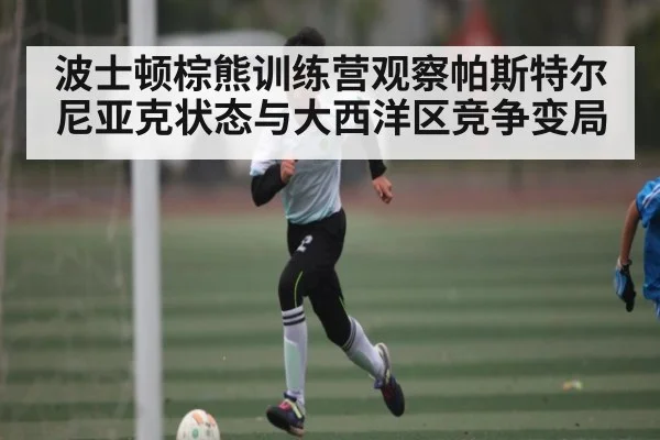 波士顿棕熊训练营观察帕斯特尔尼亚克状态与大西洋区竞争变局 - c7c7